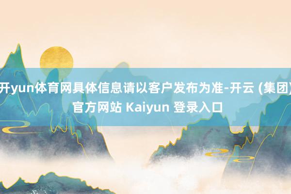 开yun体育网具体信息请以客户发布为准-开云 (集团) 官方网站 Kaiyun 登录入口