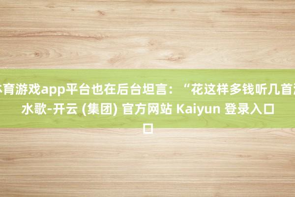体育游戏app平台也在后台坦言：“花这样多钱听几首涎水歌-开云 (集团) 官方网站 Kaiyun 登录入口