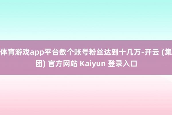 体育游戏app平台数个账号粉丝达到十几万-开云 (集团) 官方网站 Kaiyun 登录入口