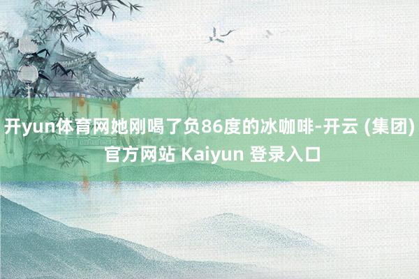 开yun体育网她刚喝了负86度的冰咖啡-开云 (集团) 官方网站 Kaiyun 登录入口