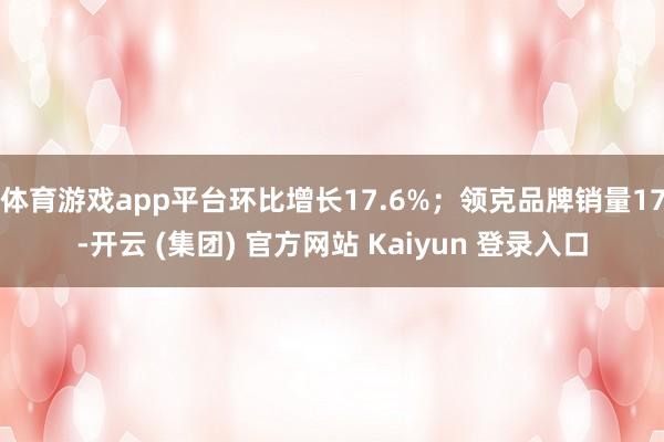 体育游戏app平台环比增长17.6%；领克品牌销量17-开云 (集团) 官方网站 Kaiyun 登录入口