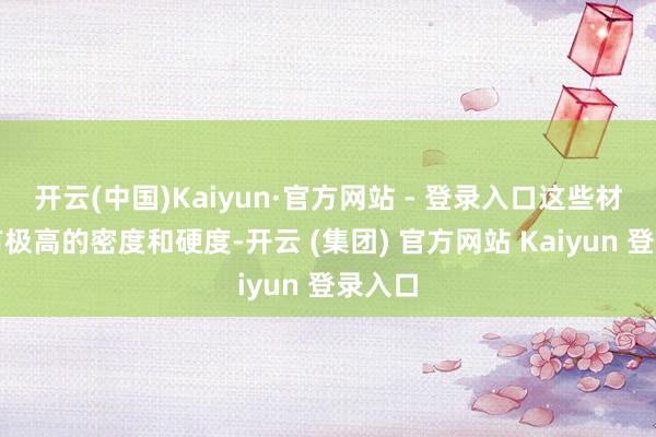 开云(中国)Kaiyun·官方网站 - 登录入口这些材料具有极高的密度和硬度-开云 (集团) 官方网站 Kaiyun 登录入口