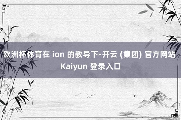 欧洲杯体育在 ion 的教导下-开云 (集团) 官方网站 Kaiyun 登录入口