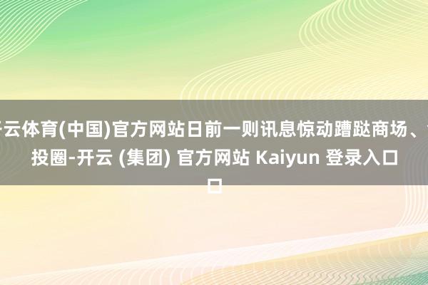 开云体育(中国)官方网站日前一则讯息惊动蹧跶商场、创投圈-开云 (集团) 官方网站 Kaiyun 登录入口