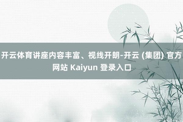 开云体育讲座内容丰富、视线开朗-开云 (集团) 官方网站 Kaiyun 登录入口