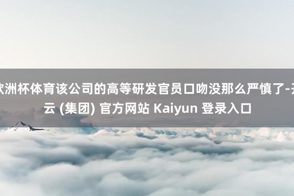 欧洲杯体育该公司的高等研发官员口吻没那么严慎了-开云 (集团) 官方网站 Kaiyun 登录入口