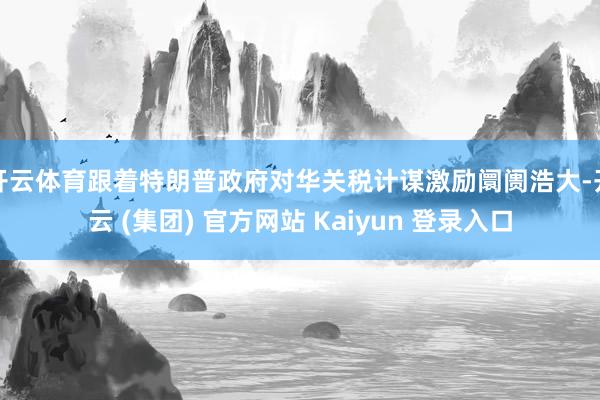 开云体育跟着特朗普政府对华关税计谋激励阛阓浩大-开云 (集团) 官方网站 Kaiyun 登录入口