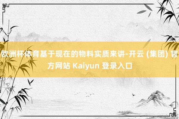 欧洲杯体育基于现在的物料实质来讲-开云 (集团) 官方网站 Kaiyun 登录入口