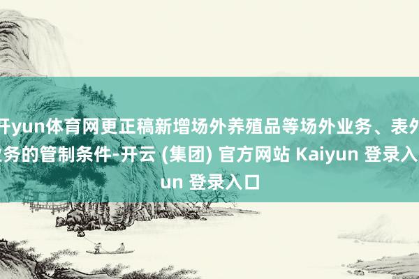 开yun体育网更正稿新增场外养殖品等场外业务、表外业务的管制条件-开云 (集团) 官方网站 Kaiyun 登录入口