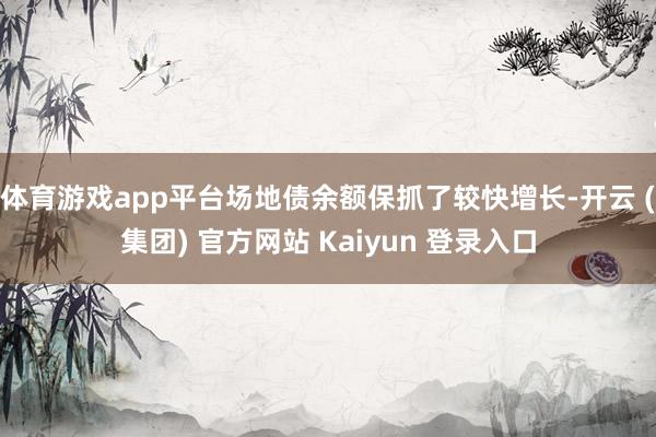 体育游戏app平台场地债余额保抓了较快增长-开云 (集团) 官方网站 Kaiyun 登录入口