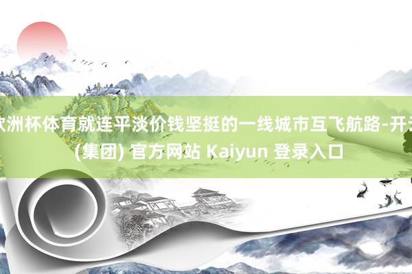 欧洲杯体育就连平淡价钱坚挺的一线城市互飞航路-开云 (集团) 官方网站 Kaiyun 登录入口