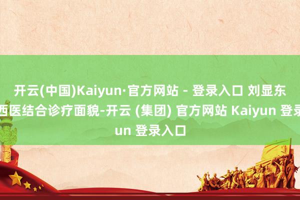 开云(中国)Kaiyun·官方网站 - 登录入口 刘显东以中西医结合诊疗面貌-开云 (集团) 官方网站 Kaiyun 登录入口