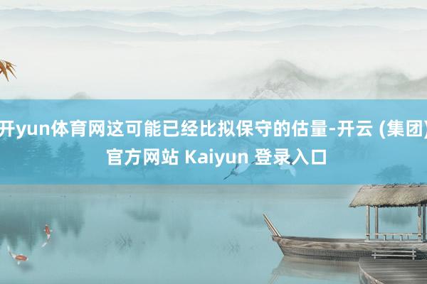 开yun体育网这可能已经比拟保守的估量-开云 (集团) 官方网站 Kaiyun 登录入口