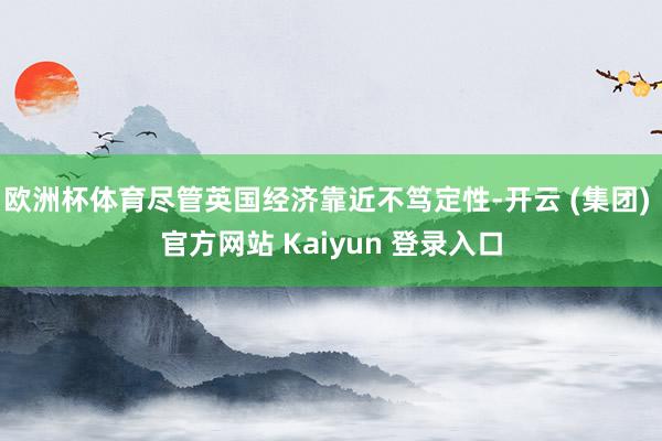 欧洲杯体育尽管英国经济靠近不笃定性-开云 (集团) 官方网站 Kaiyun 登录入口