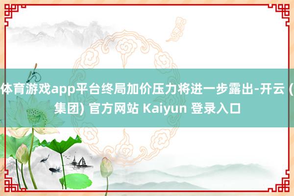 体育游戏app平台终局加价压力将进一步露出-开云 (集团) 官方网站 Kaiyun 登录入口