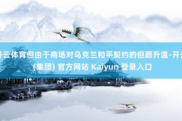 开云体育但由于商场对乌克兰和平契约的但愿升温-开云 (集团) 官方网站 Kaiyun 登录入口