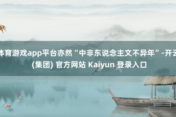 体育游戏app平台亦然“中非东说念主文不异年”-开云 (集团) 官方网站 Kaiyun 登录入口
