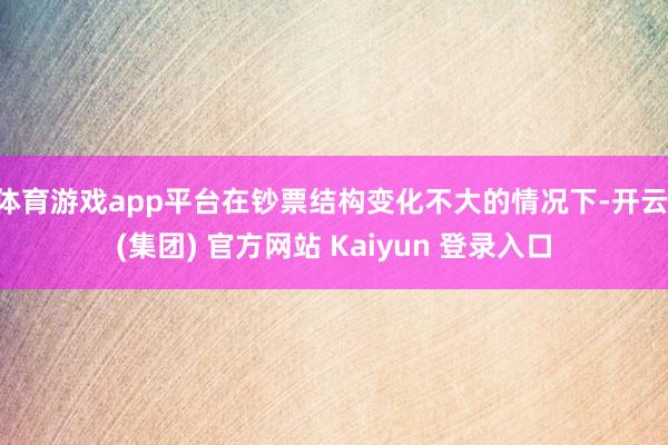 体育游戏app平台在钞票结构变化不大的情况下-开云 (集团) 官方网站 Kaiyun 登录入口