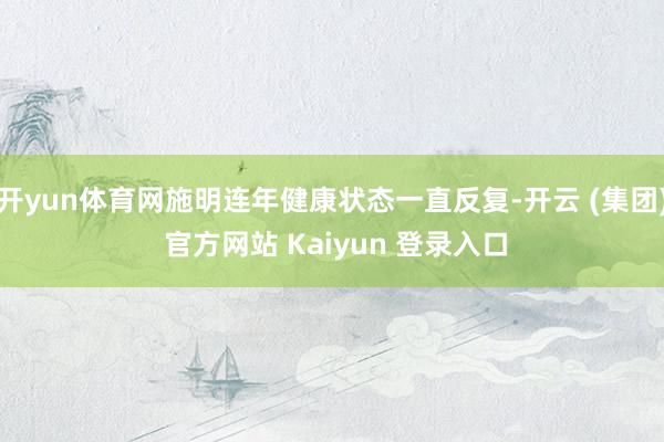 开yun体育网施明连年健康状态一直反复-开云 (集团) 官方网站 Kaiyun 登录入口