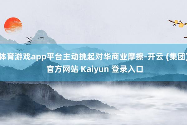 体育游戏app平台主动挑起对华商业摩擦-开云 (集团) 官方网站 Kaiyun 登录入口