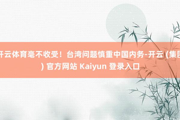 开云体育毫不收受！台湾问题慎重中国内务-开云 (集团) 官方网站 Kaiyun 登录入口