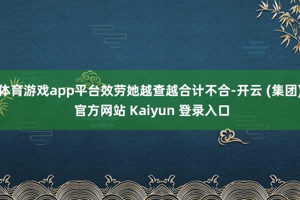 体育游戏app平台效劳她越查越合计不合-开云 (集团) 官方网站 Kaiyun 登录入口