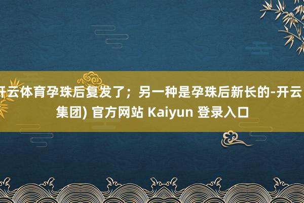 开云体育孕珠后复发了；另一种是孕珠后新长的-开云 (集团) 官方网站 Kaiyun 登录入口