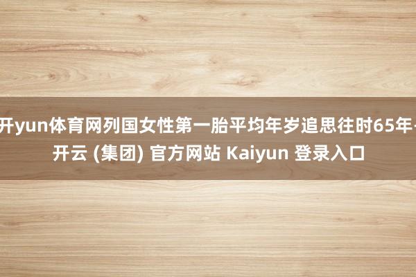 开yun体育网列国女性第一胎平均年岁追思往时65年-开云 (集团) 官方网站 Kaiyun 登录入口
