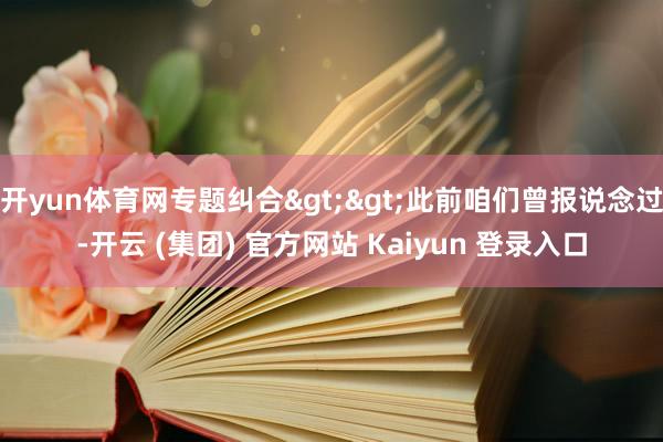 开yun体育网专题纠合>>此前咱们曾报说念过-开云 (集团) 官方网站 Kaiyun 登录入口