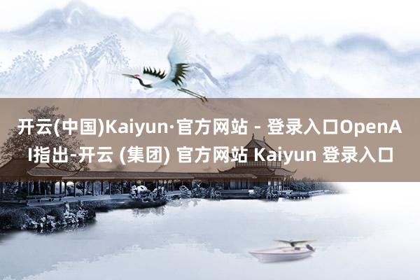 开云(中国)Kaiyun·官方网站 - 登录入口　　OpenAI指出-开云 (集团) 官方网站 Kaiyun 登录入口