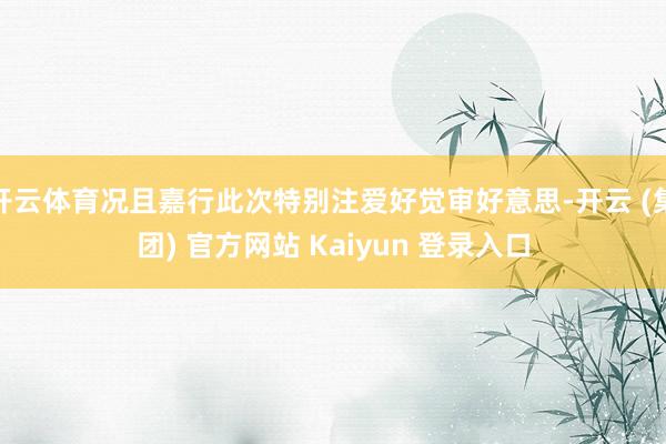 开云体育况且嘉行此次特别注爱好觉审好意思-开云 (集团) 官方网站 Kaiyun 登录入口