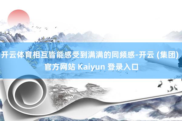 开云体育相互皆能感受到满满的同频感-开云 (集团) 官方网站 Kaiyun 登录入口