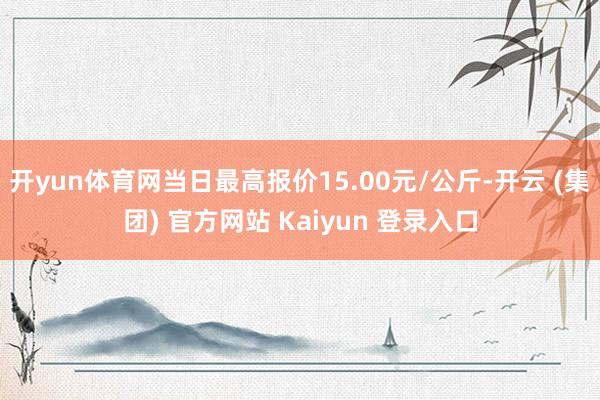 开yun体育网当日最高报价15.00元/公斤-开云 (集团) 官方网站 Kaiyun 登录入口