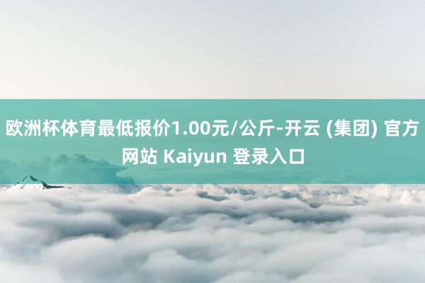 欧洲杯体育最低报价1.00元/公斤-开云 (集团) 官方网站 Kaiyun 登录入口