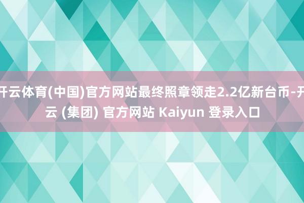 开云体育(中国)官方网站最终照章领走2.2亿新台币-开云 (集团) 官方网站 Kaiyun 登录入口