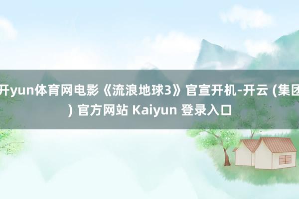 开yun体育网电影《流浪地球3》官宣开机-开云 (集团) 官方网站 Kaiyun 登录入口