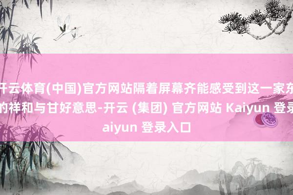 开云体育(中国)官方网站隔着屏幕齐能感受到这一家东谈主的祥和与甘好意思-开云 (集团) 官方网站 Kaiyun 登录入口