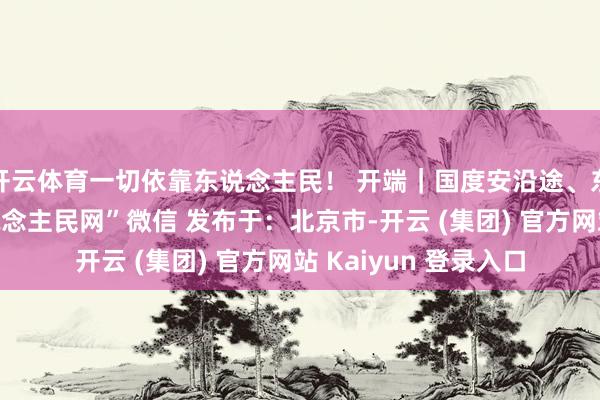 开云体育一切依靠东说念主民！ 开端｜国度安沿途、东说念主民网、“东说念主民网”微信 发布于：北京市-开云 (集团) 官方网站 Kaiyun 登录入口