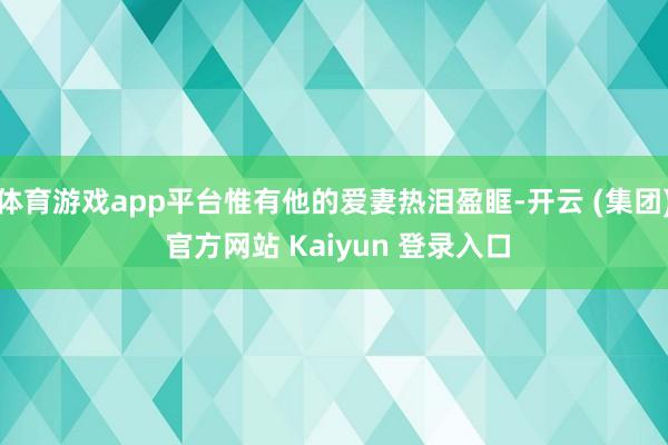 体育游戏app平台惟有他的爱妻热泪盈眶-开云 (集团) 官方网站 Kaiyun 登录入口