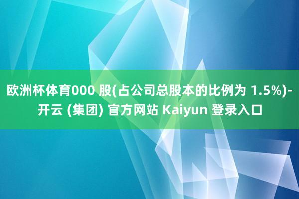 欧洲杯体育000 股(占公司总股本的比例为 1.5%)-开云 (集团) 官方网站 Kaiyun 登录入口