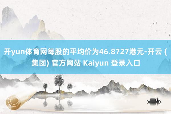 开yun体育网每股的平均价为46.8727港元-开云 (集团) 官方网站 Kaiyun 登录入口