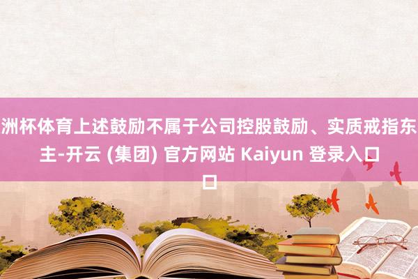 欧洲杯体育上述鼓励不属于公司控股鼓励、实质戒指东谈主-开云 (集团) 官方网站 Kaiyun 登录入口