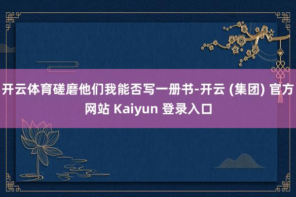 开云体育磋磨他们我能否写一册书-开云 (集团) 官方网站 Kaiyun 登录入口