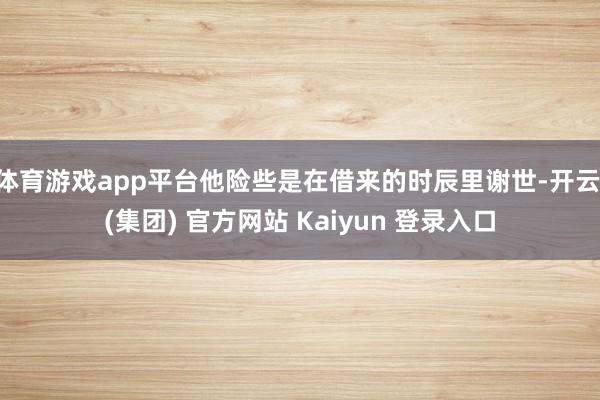 体育游戏app平台他险些是在借来的时辰里谢世-开云 (集团) 官方网站 Kaiyun 登录入口