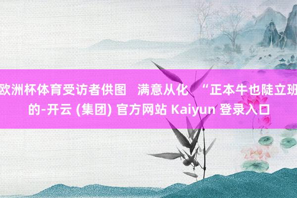 欧洲杯体育受访者供图   满意从化   “正本牛也陡立班的-开云 (集团) 官方网站 Kaiyun 登录入口
