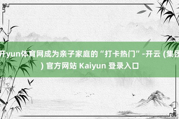 开yun体育网成为亲子家庭的“打卡热门”-开云 (集团) 官方网站 Kaiyun 登录入口
