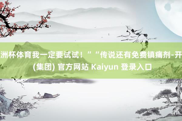 欧洲杯体育我一定要试试!”“传说还有免费镇痛剂-开云 (集团) 官方网站 Kaiyun 登录入口