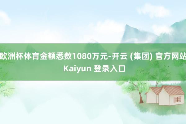 欧洲杯体育金额悉数1080万元-开云 (集团) 官方网站 Kaiyun 登录入口