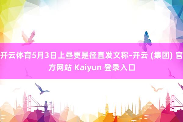 开云体育5月3日上昼更是径直发文称-开云 (集团) 官方网站 Kaiyun 登录入口