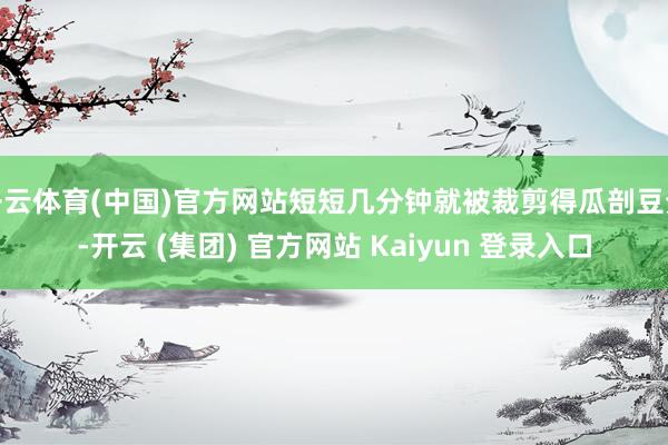 开云体育(中国)官方网站短短几分钟就被裁剪得瓜剖豆分-开云 (集团) 官方网站 Kaiyun 登录入口